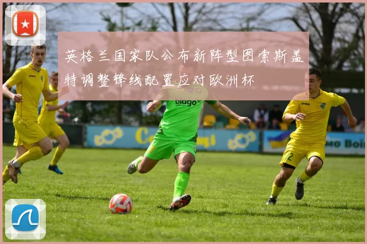 英格兰国家队公布新阵型图索斯盖特调整锋线配置应对欧洲杯