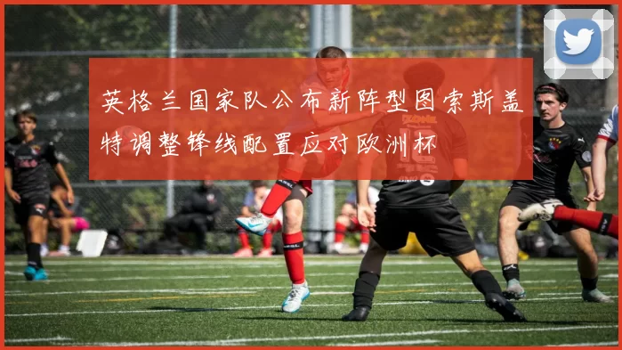 英格兰国家队公布新阵型图索斯盖特调整锋线配置应对欧洲杯