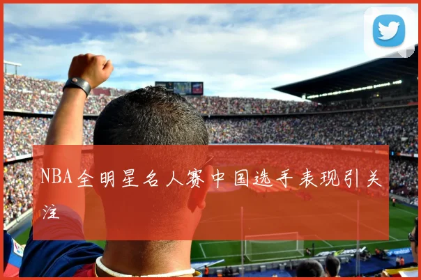NBA全明星名人赛中国选手表现引关注