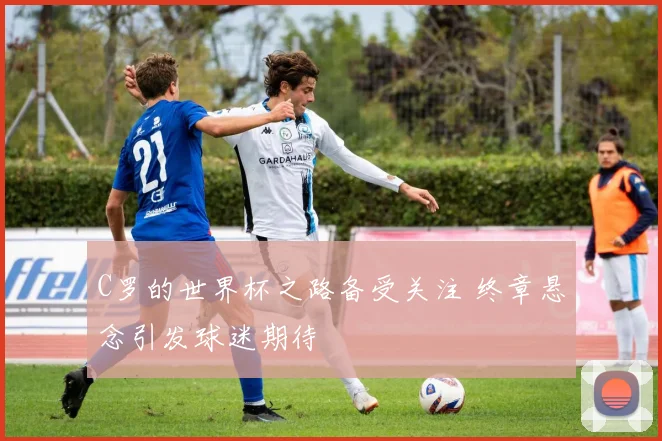 C罗的世界杯之路备受关注 终章悬念引发球迷期待