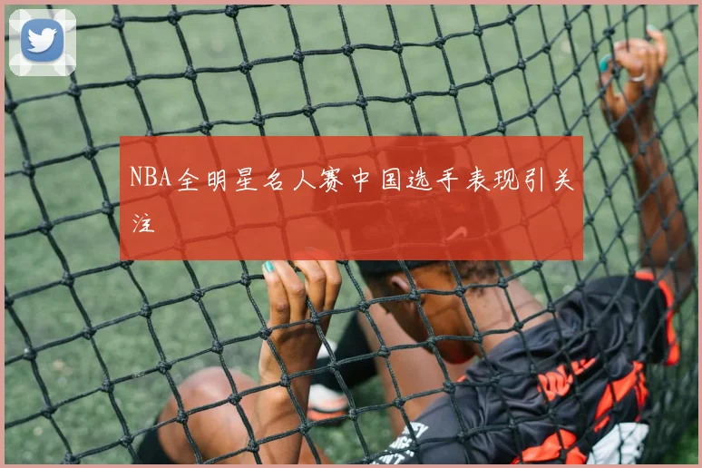 NBA全明星名人赛中国选手表现引关注