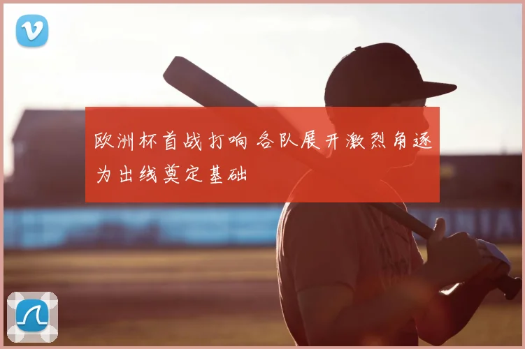 欧洲杯首战打响 各队展开激烈角逐为出线奠定基础