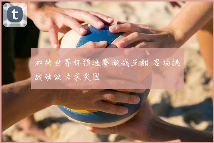 加纳世界杯预选赛激战正酣 客场挑战劲敌力求突围